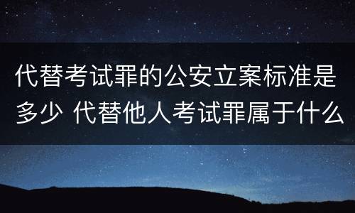 代替考试罪的公安立案标准是多少 代替他人考试罪属于什么类犯罪