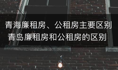 青海廉租房、公租房主要区别 青岛廉租房和公租房的区别
