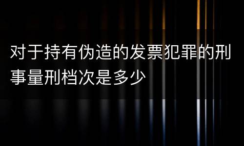 对于持有伪造的发票犯罪的刑事量刑档次是多少