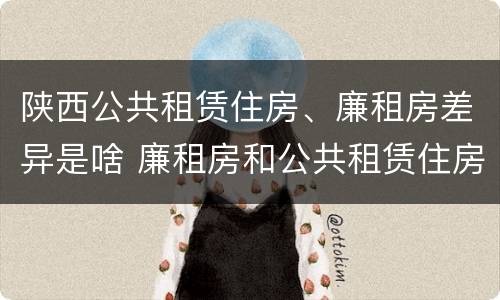 陕西公共租赁住房、廉租房差异是啥 廉租房和公共租赁住房的区别