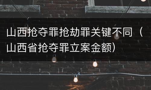 山西抢夺罪抢劫罪关键不同（山西省抢夺罪立案金额）