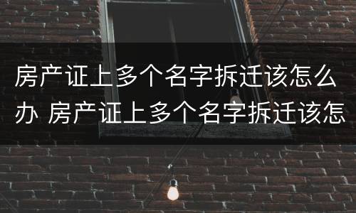 房产证上多个名字拆迁该怎么办 房产证上多个名字拆迁该怎么办手续
