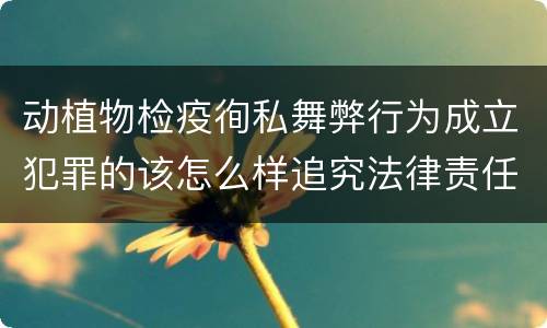 动植物检疫徇私舞弊行为成立犯罪的该怎么样追究法律责任