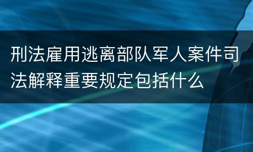 刑法雇用逃离部队军人案件司法解释重要规定包括什么