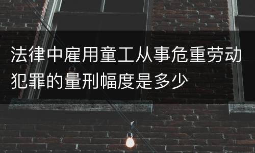 法律中雇用童工从事危重劳动犯罪的量刑幅度是多少