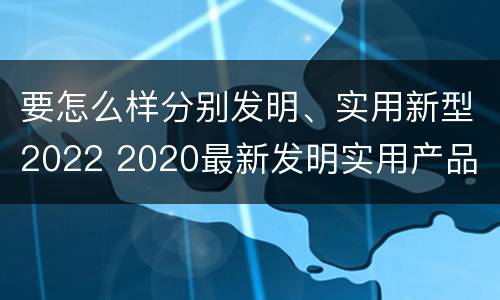 要怎么样分别发明、实用新型2022 2020最新发明实用产品