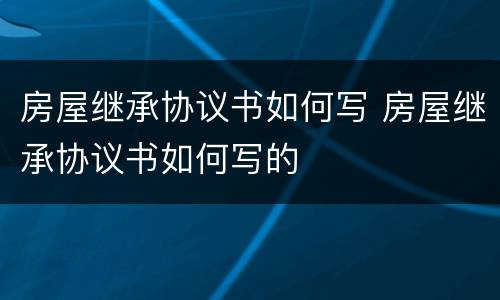 房屋继承协议书如何写 房屋继承协议书如何写的