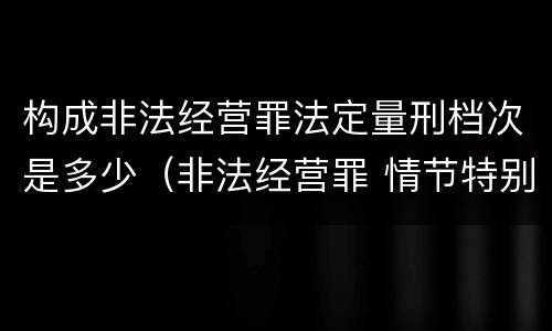 构成非法经营罪法定量刑档次是多少（非法经营罪 情节特别严重量刑标准）