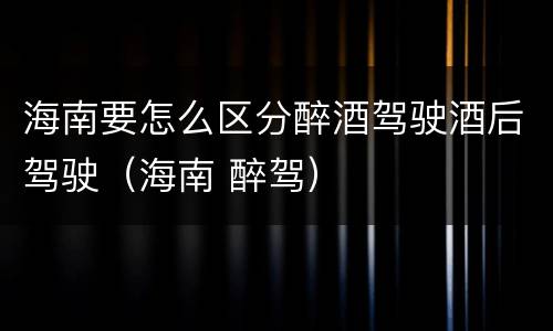 海南要怎么区分醉酒驾驶酒后驾驶（海南 醉驾）