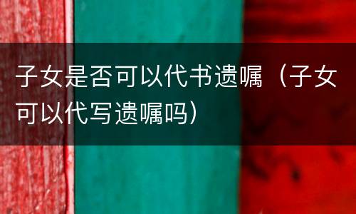 子女是否可以代书遗嘱（子女可以代写遗嘱吗）