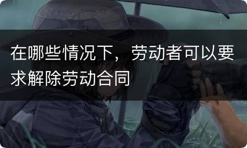 在哪些情况下，劳动者可以要求解除劳动合同