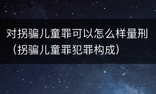 对拐骗儿童罪可以怎么样量刑（拐骗儿童罪犯罪构成）