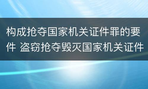 构成抢夺国家机关证件罪的要件 盗窃抢夺毁灭国家机关证件罪