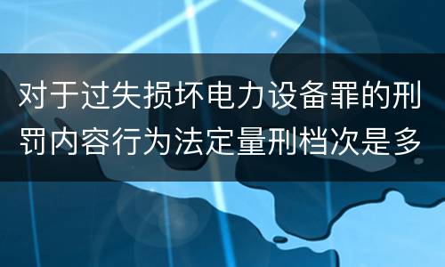 对于过失损坏电力设备罪的刑罚内容行为法定量刑档次是多少