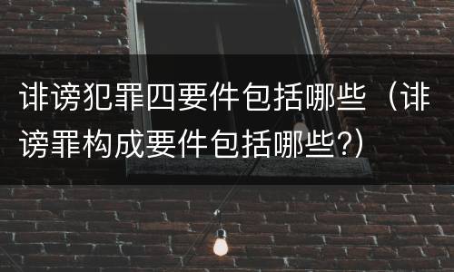 诽谤犯罪四要件包括哪些（诽谤罪构成要件包括哪些?）