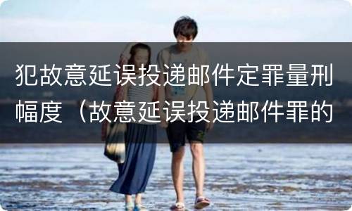 犯故意延误投递邮件定罪量刑幅度（故意延误投递邮件罪的立案标准）