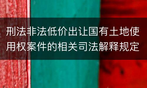 刑法非法低价出让国有土地使用权案件的相关司法解释规定具体是什么内容