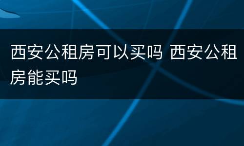 西安公租房可以买吗 西安公租房能买吗