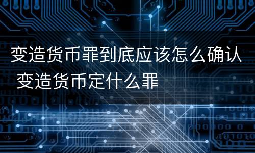 变造货币罪到底应该怎么确认 变造货币定什么罪