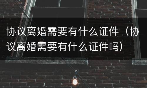 协议离婚需要有什么证件（协议离婚需要有什么证件吗）
