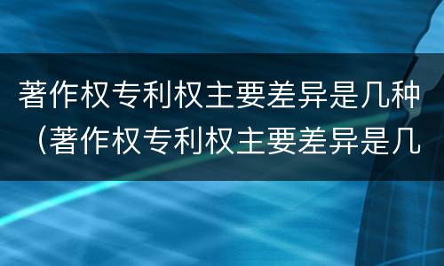 著作权专利权主要差异是几种（著作权专利权主要差异是几种情况）