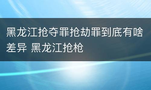 黑龙江抢夺罪抢劫罪到底有啥差异 黑龙江抢枪