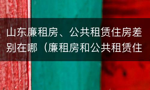 山东廉租房、公共租赁住房差别在哪（廉租房和公共租赁住房的区别）