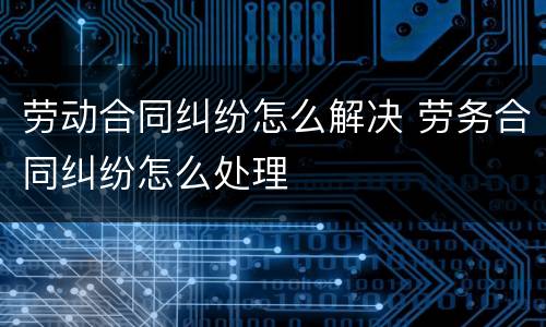 劳动合同纠纷怎么解决 劳务合同纠纷怎么处理