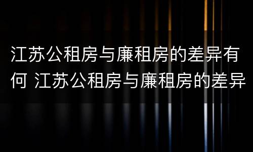 江苏公租房与廉租房的差异有何 江苏公租房与廉租房的差异有何影响