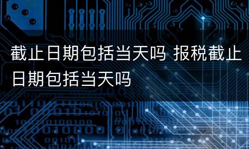 截止日期包括当天吗 报税截止日期包括当天吗