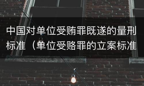 中国对单位受贿罪既遂的量刑标准（单位受赂罪的立案标准）