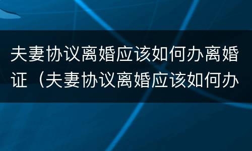 夫妻协议离婚应该如何办离婚证（夫妻协议离婚应该如何办离婚证明）