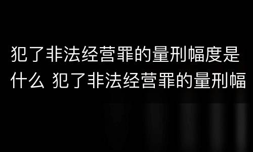 犯了非法经营罪的量刑幅度是什么 犯了非法经营罪的量刑幅度是什么标准