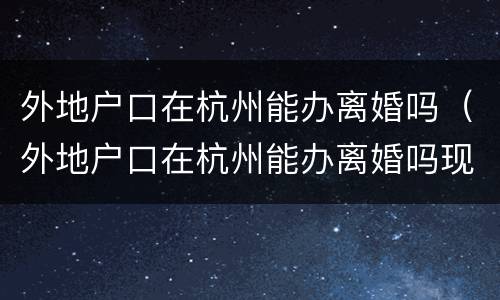 外地户口在杭州能办离婚吗（外地户口在杭州能办离婚吗现在）