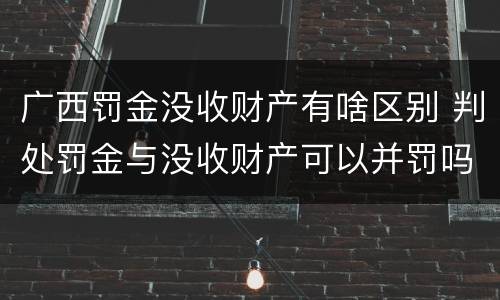 广西罚金没收财产有啥区别 判处罚金与没收财产可以并罚吗
