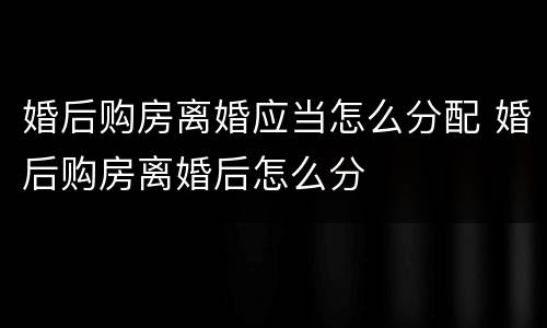 婚后购房离婚应当怎么分配 婚后购房离婚后怎么分