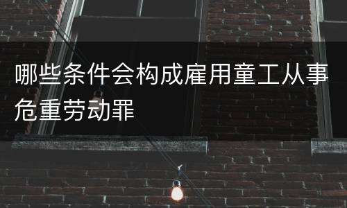 哪些条件会构成雇用童工从事危重劳动罪