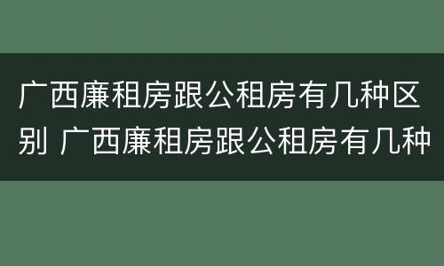 广西廉租房跟公租房有几种区别 广西廉租房跟公租房有几种区别呢