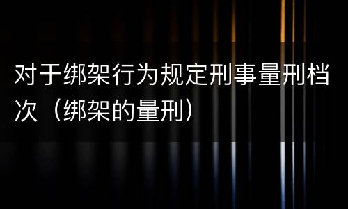 对于绑架行为规定刑事量刑档次（绑架的量刑）