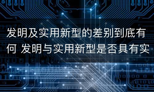 发明及实用新型的差别到底有何 发明与实用新型是否具有实用性