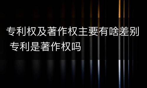 专利权及著作权主要有啥差别 专利是著作权吗