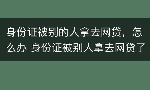 身份证被别的人拿去网贷，怎么办 身份证被别人拿去网贷了报警有用吗