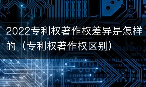 2022专利权著作权差异是怎样的（专利权著作权区别）