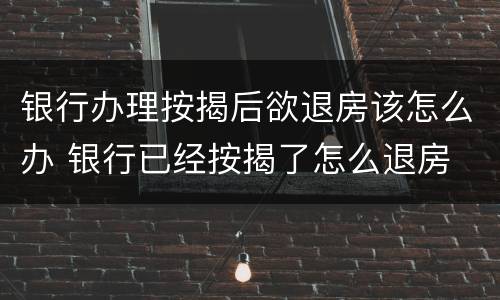 银行办理按揭后欲退房该怎么办 银行已经按揭了怎么退房