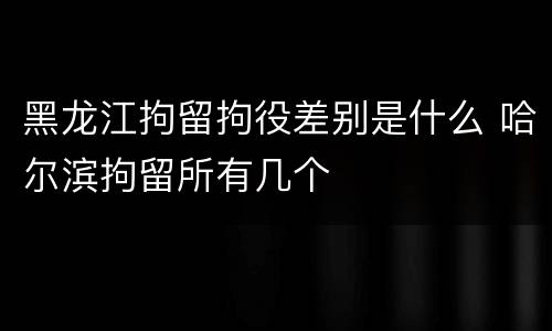 黑龙江拘留拘役差别是什么 哈尔滨拘留所有几个