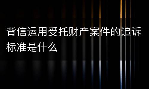 背信运用受托财产案件的追诉标准是什么