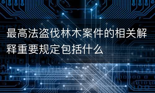 最高法盗伐林木案件的相关解释重要规定包括什么