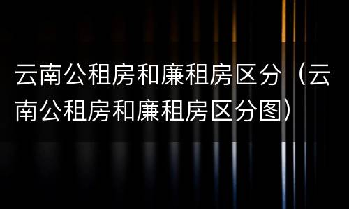 云南公租房和廉租房区分（云南公租房和廉租房区分图）