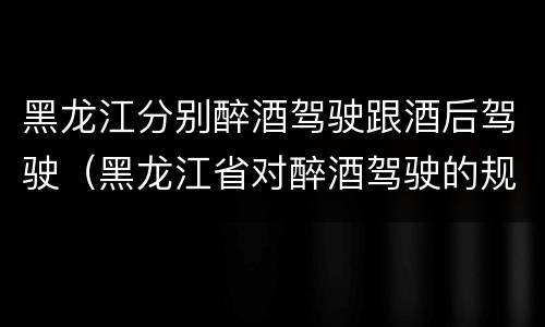黑龙江分别醉酒驾驶跟酒后驾驶（黑龙江省对醉酒驾驶的规定）