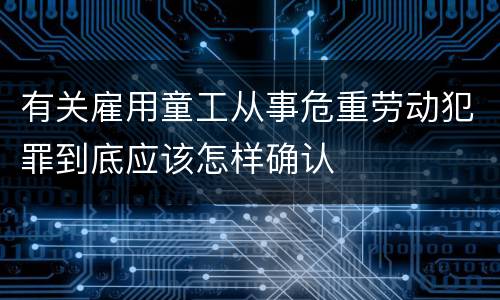 有关雇用童工从事危重劳动犯罪到底应该怎样确认